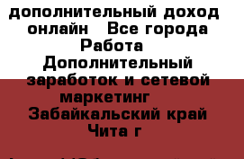 дополнительный доход  онлайн - Все города Работа » Дополнительный заработок и сетевой маркетинг   . Забайкальский край,Чита г.